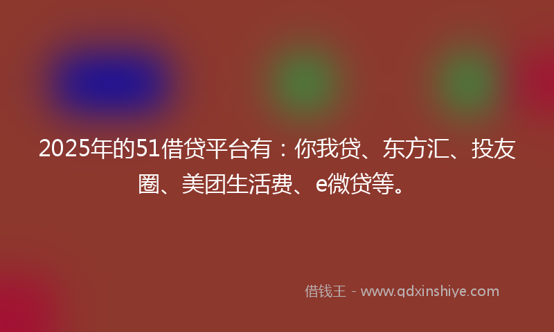 2025年的51借贷平台有：你我贷、东方汇、投友圈、美团生活费、e微贷等。