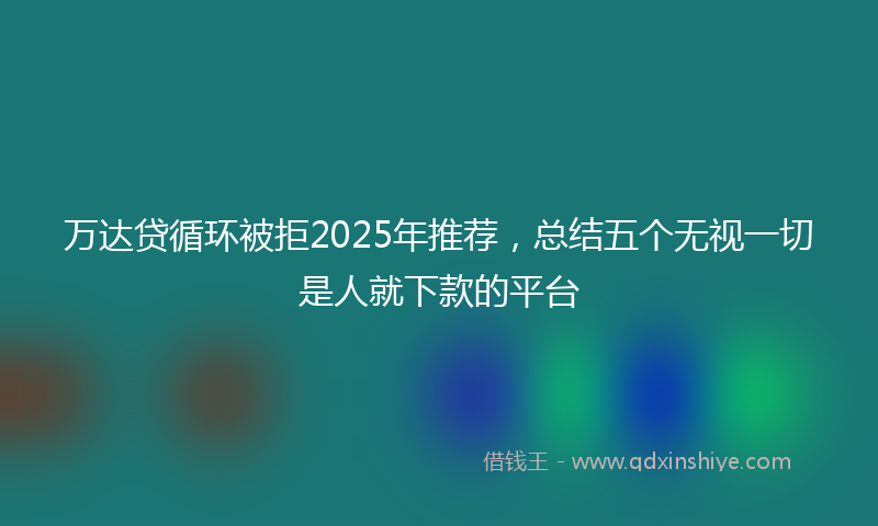 万达贷循环被拒2025年推荐，总结五个无视一切是人就下款的平台