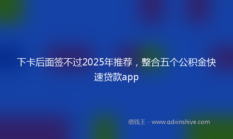 下卡后面签不过2025年推荐，整合五个公积金快速贷款app