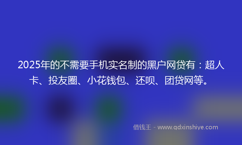 2025年的不需要手机实名制的黑户网贷有：超人卡、投友圈、小花钱包、还呗、团贷网等。