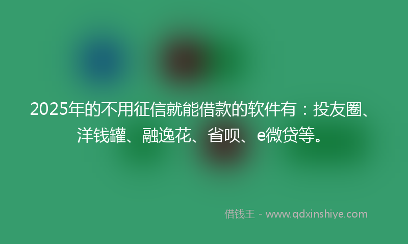 2025年的不用征信就能借款的软件有：投友圈、洋钱罐、融逸花、省呗、e微贷等。