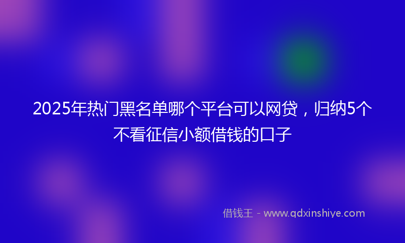 2025年热门黑名单哪个平台可以网贷，归纳5个不看征信小额借钱的口子