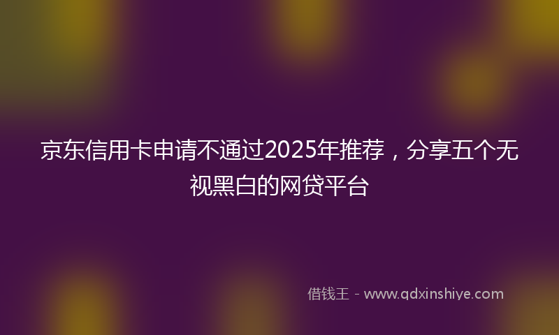 京东信用卡申请不通过2025年推荐，分享五个无视黑白的网贷平台