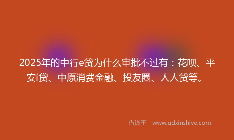 2025年的中行e贷为什么审批不过有：花呗、平安i贷、中原消费金融、投友圈、人人贷等。