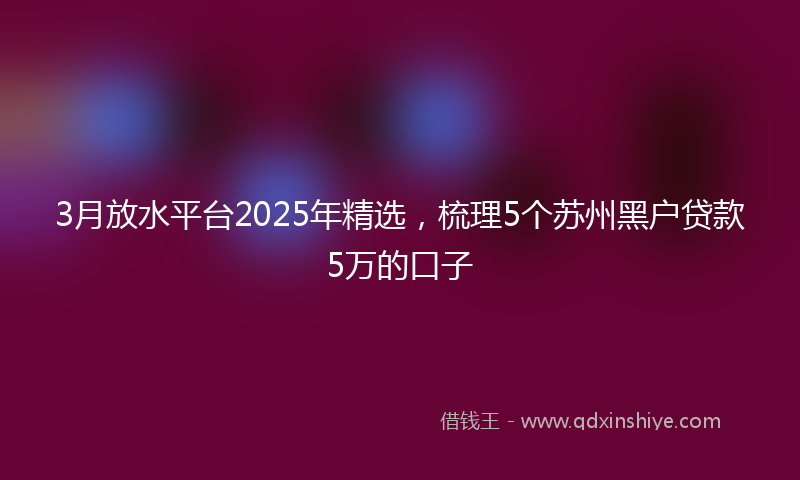3月放水平台2025年精选，梳理5个苏州黑户贷款5万的口子