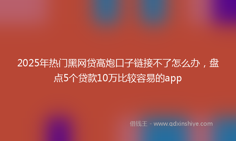 2025年热门黑网贷高炮口子链接不了怎么办，盘点5个贷款10万比较容易的app