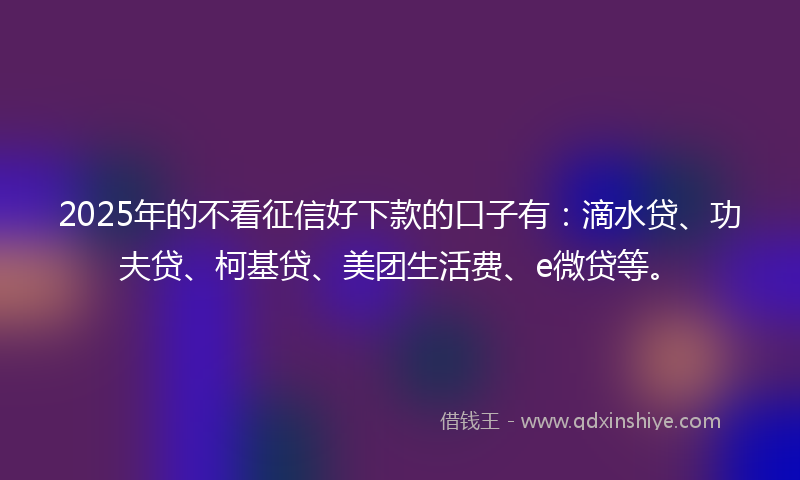 2025年的不看征信好下款的口子有：滴水贷、功夫贷、柯基贷、美团生活费、e微贷等。
