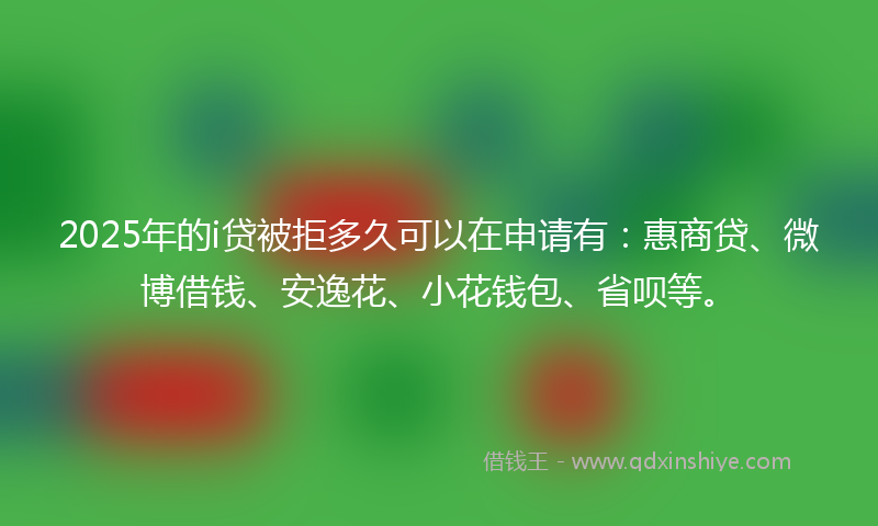 2025年的i贷被拒多久可以在申请有：惠商贷、微博借钱、安逸花、小花钱包、省呗等。
