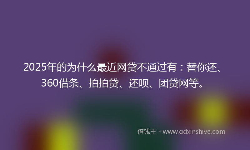 2025年的为什么最近网贷不通过有：替你还、360借条、拍拍贷、还呗、团贷网等。
