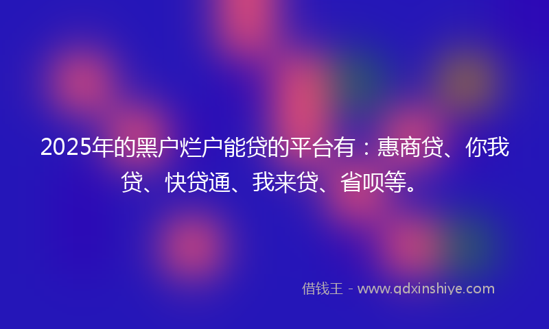 2025年的黑户烂户能贷的平台有：惠商贷、你我贷、快贷通、我来贷、省呗等。