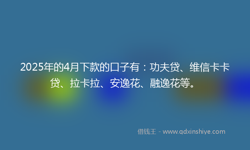 2025年的4月下款的口子有：功夫贷、维信卡卡贷、拉卡拉、安逸花、融逸花等。