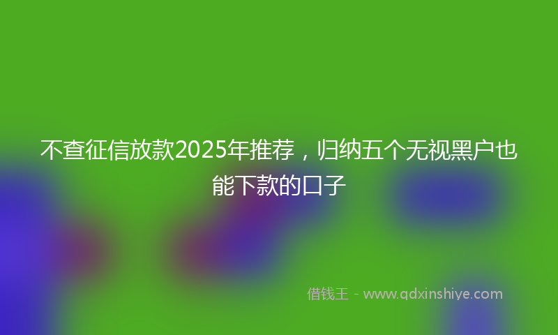 不查征信放款2025年推荐，归纳五个无视黑户也能下款的口子