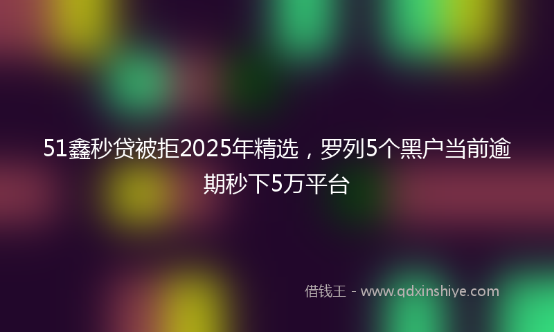 51鑫秒贷被拒2025年精选，罗列5个黑户当前逾期秒下5万平台
