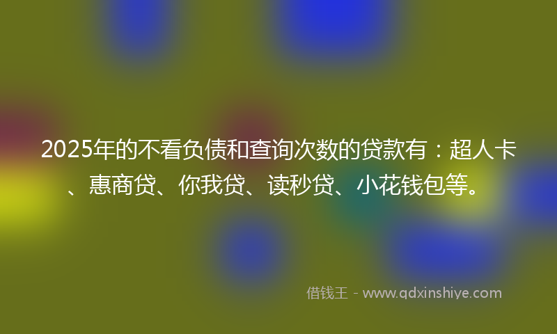 2025年的不看负债和查询次数的贷款有：超人卡、惠商贷、你我贷、读秒贷、小花钱包等。