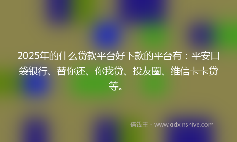 2025年的什么贷款平台好下款的平台有：平安口袋银行、替你还、你我贷、投友圈、维信卡卡贷等。