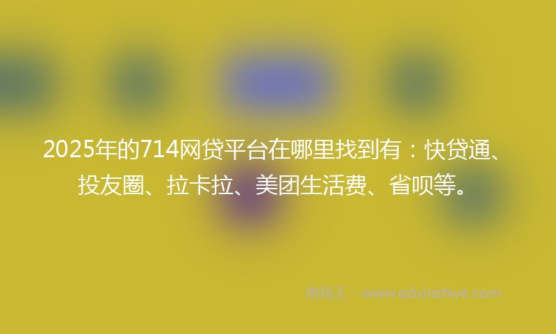 2025年的714网贷平台在哪里找到有：快贷通、投友圈、拉卡拉、美团生活费、省呗等。