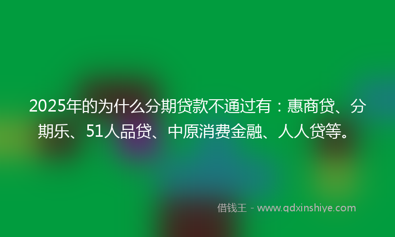 2025年的为什么分期贷款不通过有：惠商贷、分期乐、51人品贷、中原消费金融、人人贷等。
