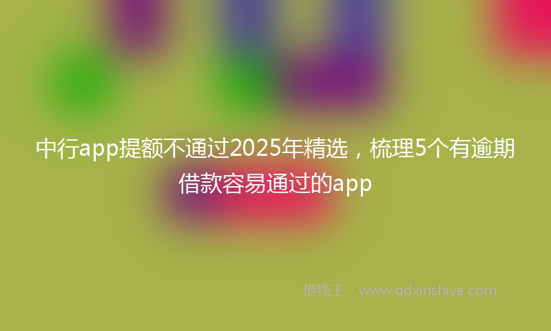 中行app提额不通过2025年精选，梳理5个有逾期借款容易通过的app