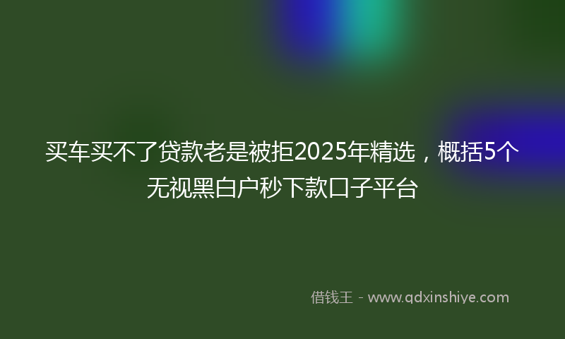 买车买不了贷款老是被拒2025年精选，概括5个无视黑白户秒下款口子平台