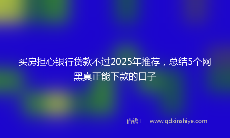 买房担心银行贷款不过2025年推荐，总结5个网黑真正能下款的口子