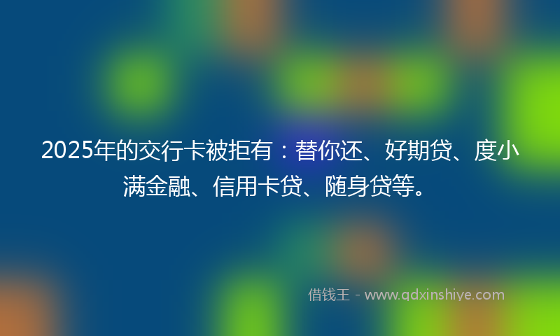 2025年的交行卡被拒有：替你还、好期贷、度小满金融、信用卡贷、随身贷等。