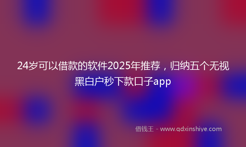 24岁可以借款的软件2025年推荐，归纳五个无视黑白户秒下款口子app