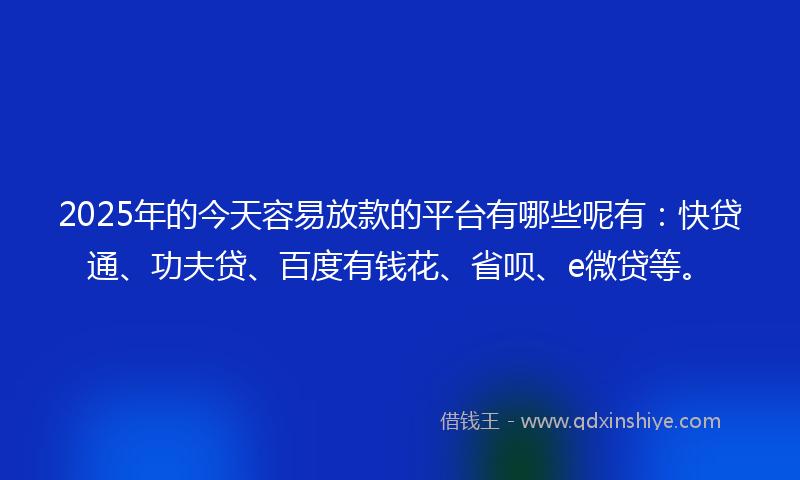 2025年的今天容易放款的平台有哪些呢有：快贷通、功夫贷、百度有钱花、省呗、e微贷等。
