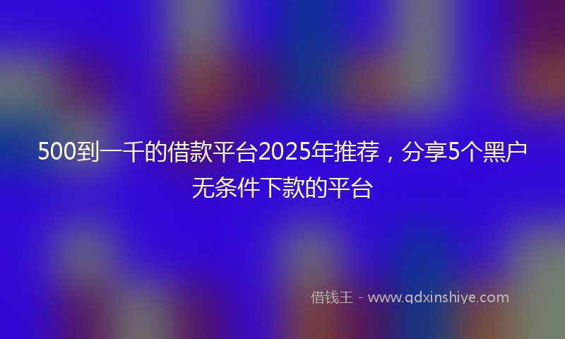 500到一千的借款平台2025年推荐，分享5个黑户无条件下款的平台
