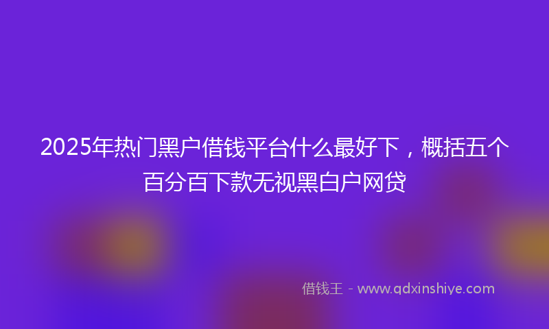 2025年热门黑户借钱平台什么最好下，概括五个百分百下款无视黑白户网贷