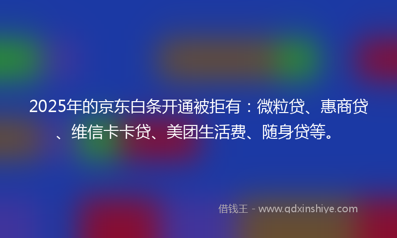 2025年的京东白条开通被拒有：微粒贷、惠商贷、维信卡卡贷、美团生活费、随身贷等。