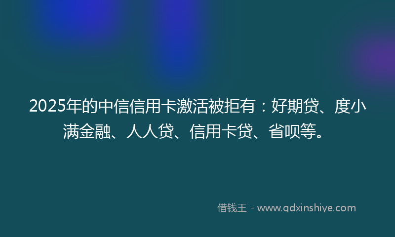2025年的中信信用卡激活被拒有：好期贷、度小满金融、人人贷、信用卡贷、省呗等。