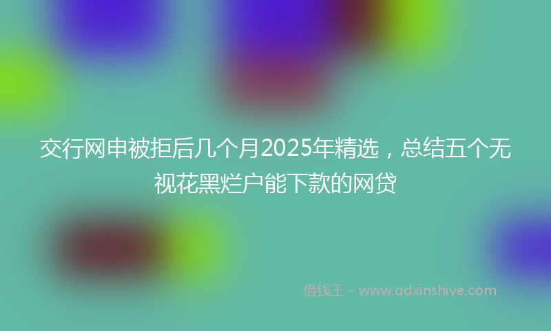 交行网申被拒后几个月2025年精选，总结五个无视花黑烂户能下款的网贷