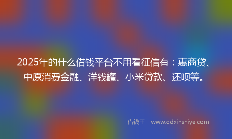 2025年的什么借钱平台不用看征信有：惠商贷、中原消费金融、洋钱罐、小米贷款、还呗等。
