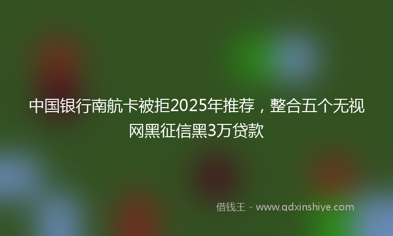中国银行南航卡被拒2025年推荐，整合五个无视网黑征信黑3万贷款