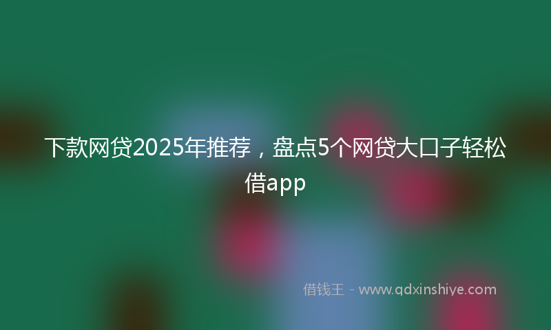 下款网贷2025年推荐，盘点5个网贷大口子轻松借app