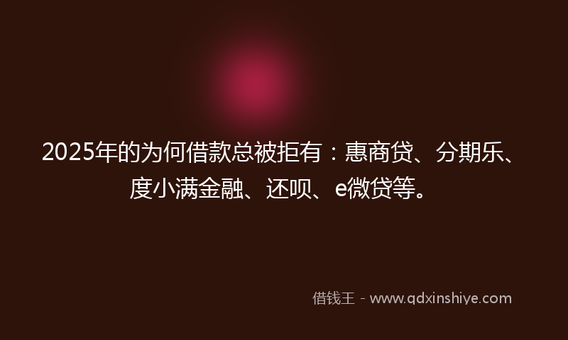 2025年的为何借款总被拒有：惠商贷、分期乐、度小满金融、还呗、e微贷等。