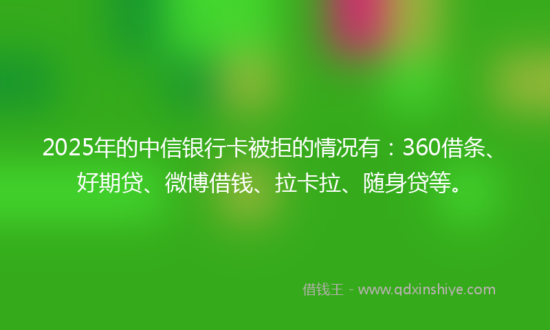 2025年的中信银行卡被拒的情况有：360借条、好期贷、微博借钱、拉卡拉、随身贷等。
