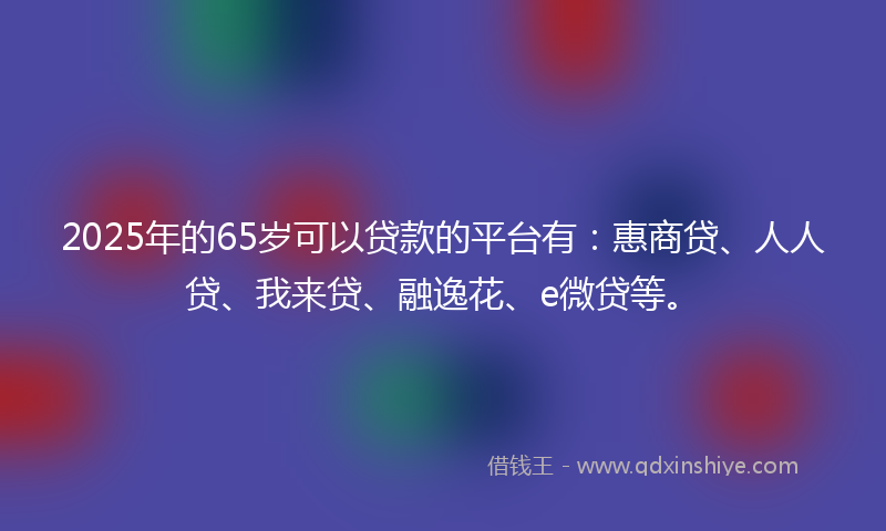 2025年的65岁可以贷款的平台有：惠商贷、人人贷、我来贷、融逸花、e微贷等。