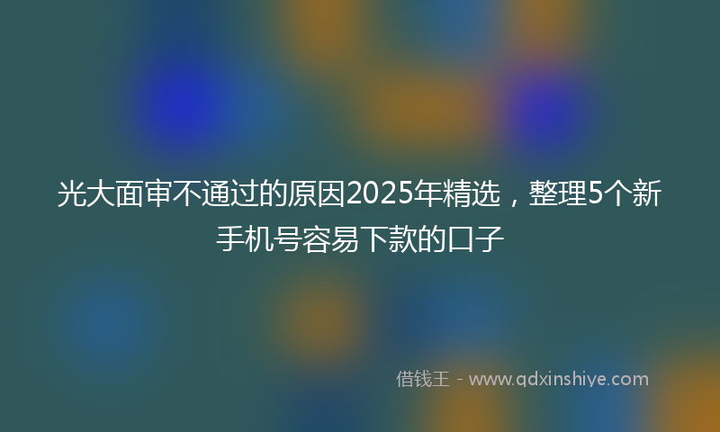 光大面审不通过的原因2025年精选，整理5个新手机号容易下款的口子