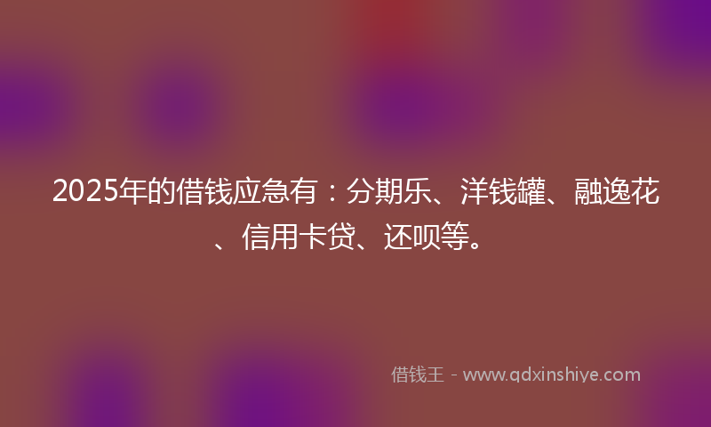 2025年的借钱应急有：分期乐、洋钱罐、融逸花、信用卡贷、还呗等。