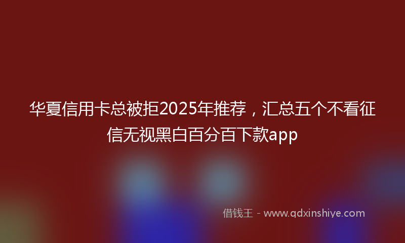 华夏信用卡总被拒2025年推荐，汇总五个不看征信无视黑白百分百下款app