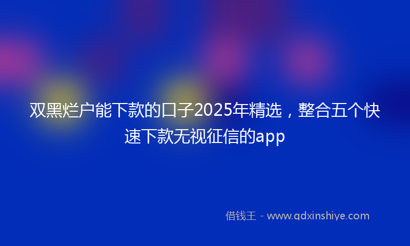 双黑烂户能下款的口子2025年精选，整合五个快速下款无视征信的app