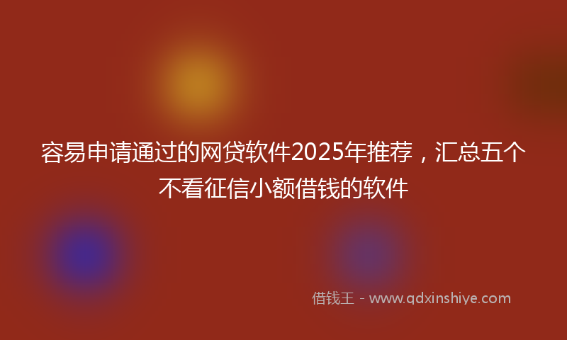 容易申请通过的网贷软件2025年推荐，汇总五个不看征信小额借钱的软件