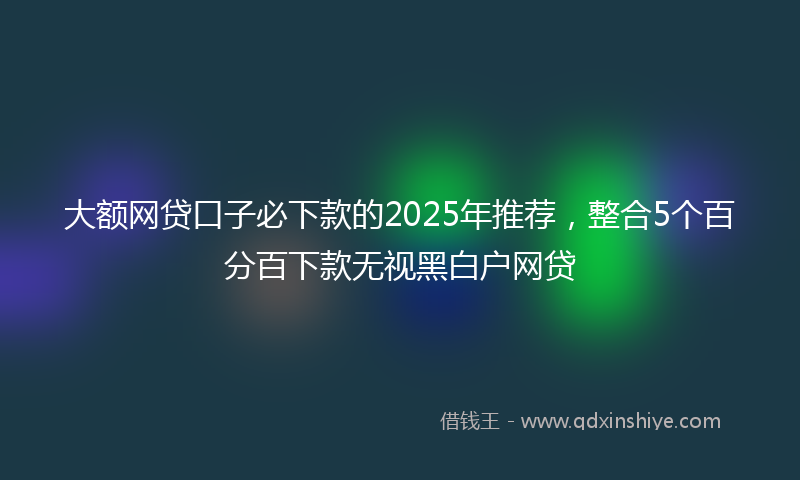 大额网贷口子必下款的2025年推荐，整合5个百分百下款无视黑白户网贷