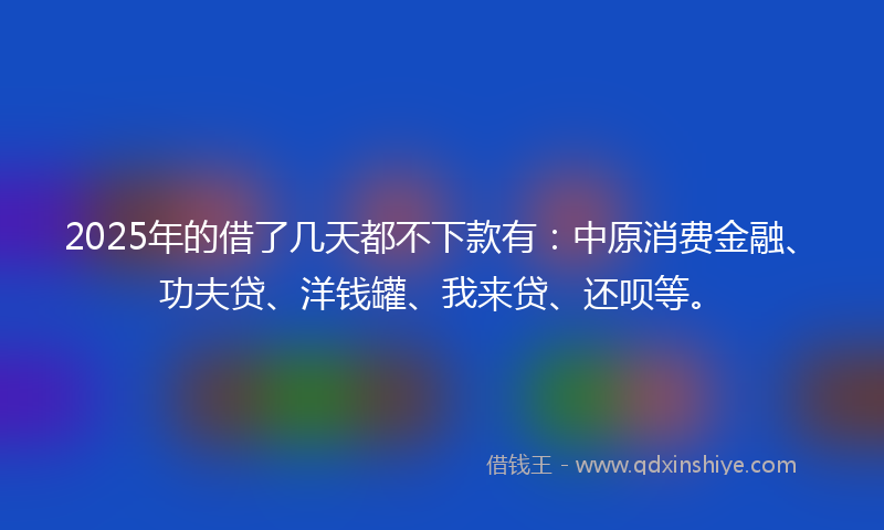 2025年的借了几天都不下款有：中原消费金融、功夫贷、洋钱罐、我来贷、还呗等。