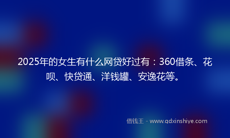 2025年的女生有什么网贷好过有：360借条、花呗、快贷通、洋钱罐、安逸花等。