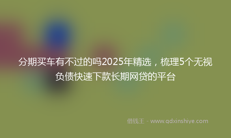 分期买车有不过的吗2025年精选，梳理5个无视负债快速下款长期网贷的平台