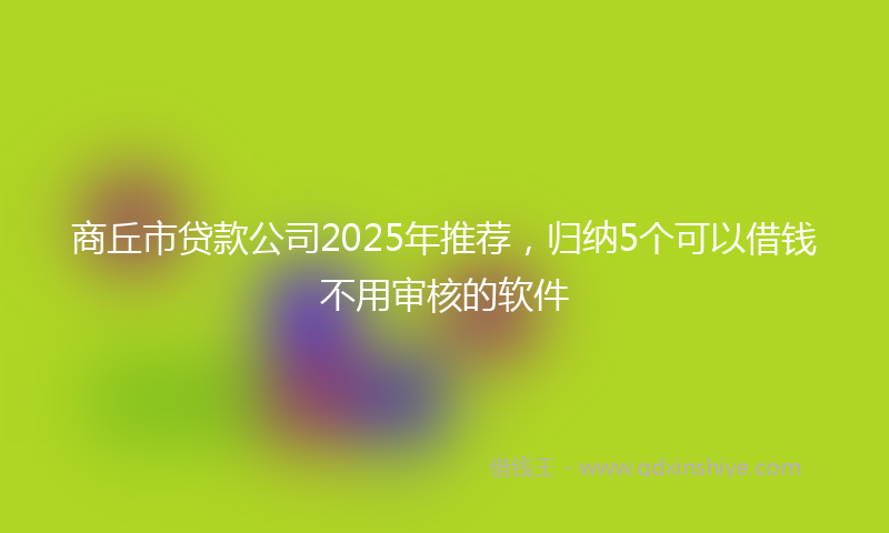 商丘市贷款公司2025年推荐，归纳5个可以借钱不用审核的软件