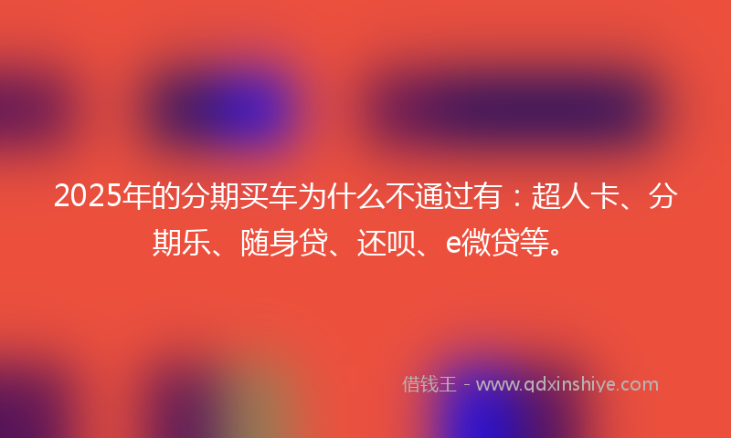 2025年的分期买车为什么不通过有：超人卡、分期乐、随身贷、还呗、e微贷等。