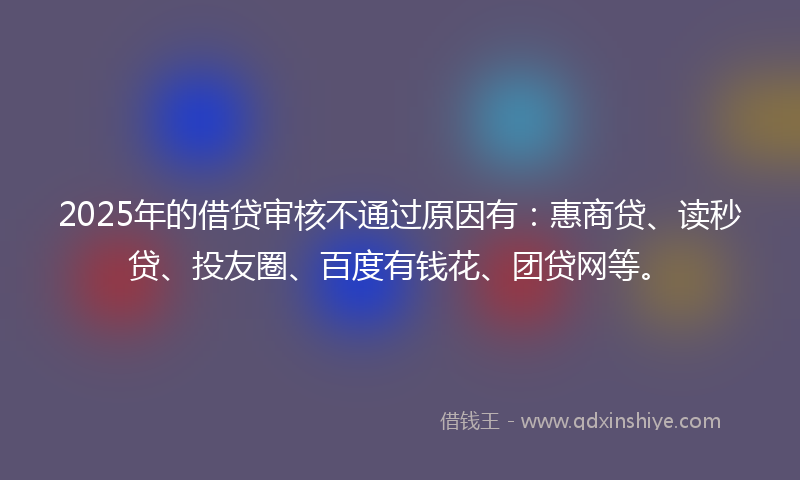 2025年的借贷审核不通过原因有：惠商贷、读秒贷、投友圈、百度有钱花、团贷网等。